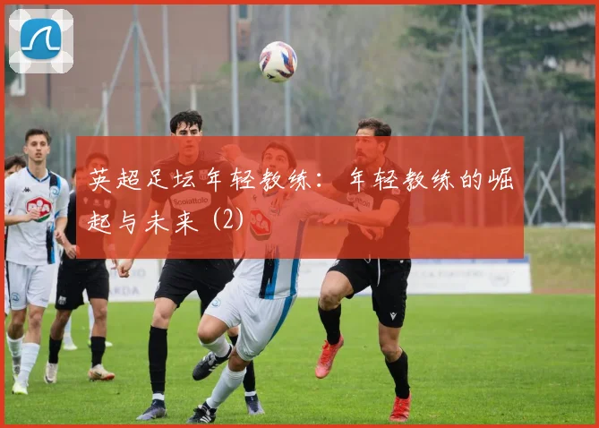 英超足坛年轻教练：年轻教练的崛起与未来 (2)