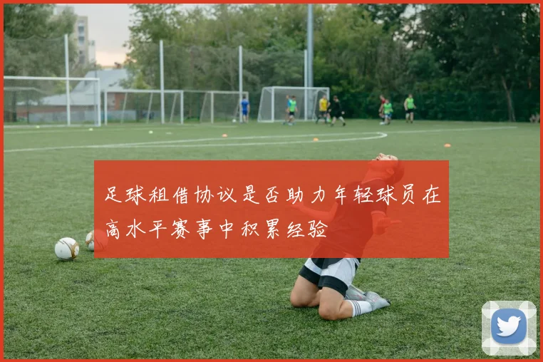 足球租借协议是否助力年轻球员在高水平赛事中积累经验