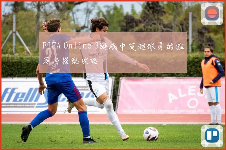 FIFA Online 3游戏中英超球员的推荐与搭配攻略
