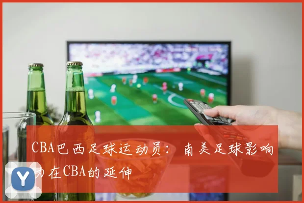 CBA巴西足球运动员：南美足球影响力在CBA的延伸