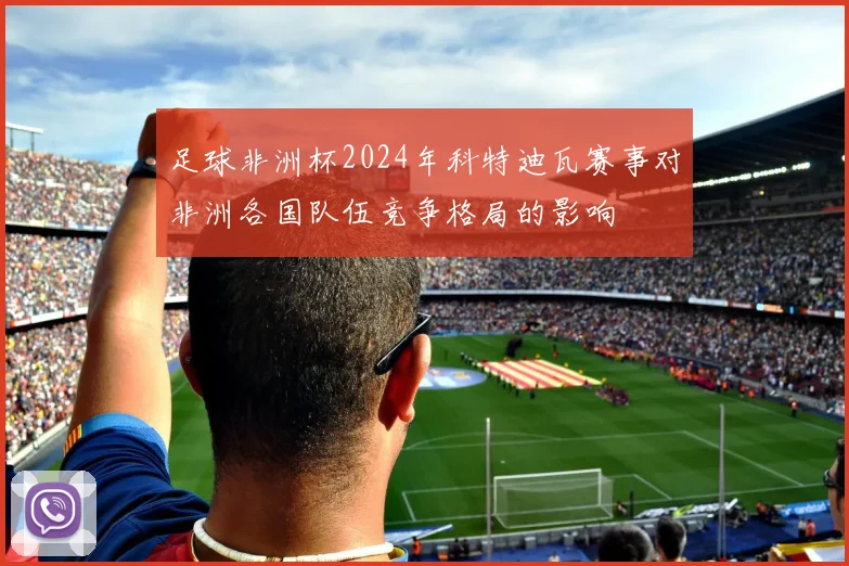 足球非洲杯2024年科特迪瓦赛事对非洲各国队伍竞争格局的影响