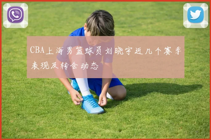 CBA上海男篮球员刘晓宇近几个赛季表现及转会动态